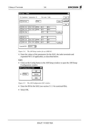 3 Setup of Terminals                             3-6




             Figure 3-4.   The AM Setup window for an AMM 4U.
             4. Enter the values of the parameters for the SAU, the radio terminals and
                expanded NCC (if applicable), as described below.
             SAU:
             • Click on the Config button in the AM Setup window to open the AM Setup
               Configuration window.




             Figure 3-5.   The AM Configuration SAU window.

             • Enter the ID for the SAU (see section 3.1.1 for restricted IDs).
             • Select OK.




                                        EN/LZT 110 5057 R2A
 