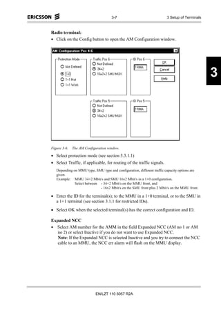 3-7                                3 Setup of Terminals



Radio terminal:
• Click on the Config button to open the AM Configuration window.




                                                                                               3




Figure 3-6.   The AM Configuration window.

• Select protection mode (see section 5.3.1.1)
• Select Traffic, if applicable, for routing of the traffic signals.
   Depending on MMU type, SMU type and configuration, different traffic capacity options are
   given.
   Example: MMU 34+2 Mbit/s and SMU 16x2 Mbit/s in a 1+0 configuration.
              Select between - 34+2 Mbit/s on the MMU front, and
                             - 16x2 Mbit/s on the SMU front plus 2 Mbit/s on the MMU front.

• Enter the ID for the terminal(s); to the MMU in a 1+0 terminal, or to the SMU in
  a 1+1 terminal (see section 3.1.1 for restricted IDs).
• Select OK when the selected terminal(s) has the correct configuration and ID.

Expanded NCC
• Select AM number for the AMM in the field Expanded NCC (AM no 1 or AM
   no 2) or select Inactive if you do not want to use Expanded NCC.
   Note: If the Expanded NCC is selected Inactive and you try to connect the NCC
   cable to an MMU, the NCC err alarm will flash on the MMU display.




                           EN/LZT 110 5057 R2A
 