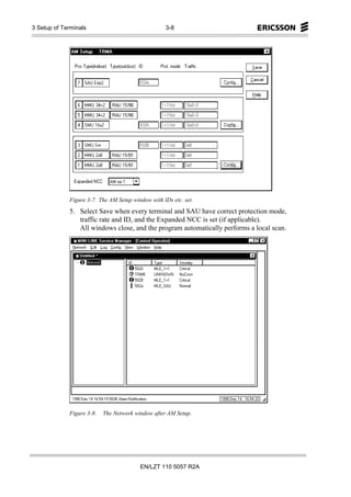 3 Setup of Terminals                               3-8




             Figure 3-7. The AM Setup window with IDs etc. set.
             5. Select Save when every terminal and SAU have correct protection mode,
                traffic rate and ID, and the Expanded NCC is set (if applicable).
                All windows close, and the program automatically performs a local scan.




             Figure 3-8.   The Network window after AM Setup.




                                         EN/LZT 110 5057 R2A
 