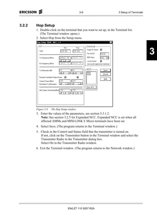 3-9                         3 Setup of Terminals




3.2.2   Hop Setup
        1. Double-click on the terminal that you want to set up, in the Terminal list.
           (The Terminal window opens.)
        2. Select Hop from the Setup menu.



                                                                                                 3




        Figure 3-9.   The Hop Setup window.
        3. Enter the values of the parameters, see section 5.3.1.2.
           Note: See section 3.2.5 for Expanded NCC. Expanded NCC is set when all
           affected AMMs and MINI-LINK E Micro terminals have been set.
        4. Select Save. (The program returns to the Terminal window.)
        5. Check in the Control and Status field that the transmitter is turned on.
           If not, click on the Transmitter button in the Terminal window and select the
           Transmitter Radio in the Transmitter dialog box.
           Select On in the Transmitter Radio window.
        6. Exit the Terminal window. (The program returns to the Network window.)




                                   EN/LZT 110 5057 R2A
 