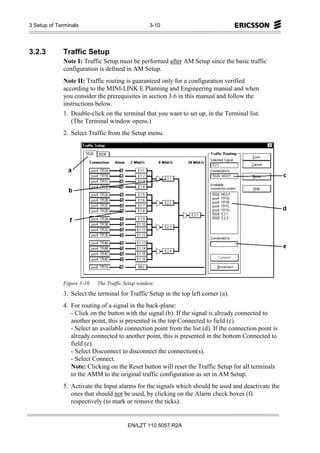 3 Setup of Terminals                              3-10




3.2.3        Traffic Setup
             Note I: Traffic Setup must be performed after AM Setup since the basic traffic
             configuration is defined in AM Setup.
             Note II: Traffic routing is guaranteed only for a configuration verified
             according to the MINI-LINK E Planning and Engineering manual and when
             you consider the prerequisites in section 3.6 in this manual and follow the
             instructions below.
             1. Double-click on the terminal that you want to set up, in the Terminal list.
                (The Terminal window opens.)
             2. Select Traffic from the Setup menu.




             Figure 3-10.   The Traffic Setup window.
             3. Select the terminal for Traffic Setup in the top left corner (a).
             4. For routing of a signal in the back-plane:
                - Click on the button with the signal (b). If the signal is already connected to
                another point, this is presented in the top Connected to field (c).
                - Select an available connection point from the list (d). If the connection point is
                already connected to another point, this is presented in the bottom Connected to
                field (e).
                - Select Disconnect to disconnect the connection(s).
                - Select Connect.
                Note: Clicking on the Reset button will reset the Traffic Setup for all terminals
                in the AMM to the original traffic configuration as set in AM Setup.
             5. Activate the Input alarms for the signals which should be used and deactivate the
                ones that should not be used, by clicking on the Alarm check boxes (f)
                respectively (to mark or remove the ticks).


                                         EN/LZT 110 5057 R2A
 