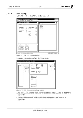 3 Setup of Terminals                            3-12




3.2.4        SAU Setup
             1. Double-click on the SAU in the Terminal list.




             Figure 3-12. The SAU Terminal window.
             2. Select Communication from the Setup menu.




             Figure 3-13. The Communication Setup window.
             3. Set the EAC IDs, that is the IDs connected to the same EAC bus as the SAU, if
                applicable.
             4. Select communication interface and enter the remote ID for the RAC, if
                applicable.




                                       EN/LZT 110 5057 R2A
 