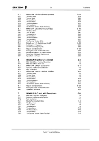 III            Contents



5.3     MINI-LINK E Radio Terminal Window                5-18
5.3.1   The Setup Menu                                   5-19
5.3.2   The Log Menu                                     5-25
5.3.3   The View Menu                                    5-25
5.3.4   The Misc Menu                                    5-29
5.3.5   The Window Menu                                  5-32
5.3.6   The Help Menu                                    5-32
5.3.7   The Terminal Window (Radio Terminal)             5-33
5.4     MINI-LINK E SAU Terminal Window                  5-40
5.4.1   The Setup Menu                                   5-41
5.4.2   The Log Menu                                     5-47
5.4.3   The View Menu                                    5-48
5.4.4   The Misc Menu                                    5-50
5.4.5   The Window Menu                                  5-52
5.4.6   The Help Menu                                    5-52
5.4.7   The Terminal Window (SAU)                        5-53
5.5     Details on 1+1 Switching and AIS                 5-56
5.5.1   Switching in 1+1 Systems                         5-56
5.5.2   Alarm Indication Signal (AIS)                    5-57
5.6     Repair and Extension                             5-58
5.6.1   Factory Setup with the Preset Function           5-58
5.6.2   Factory Setup without the Preset Function        5-58
5.6.3   Setups after Addings or Replacements             5-59
5.6.4   Spare Parts and Repair                           5-59


6       MINI-LINK E Micro Terminal                       6-3
6.1     MINI-LINK E Micro Technical Description           6-3
6.1.1   MINI-LINK E Micro Radio Unit                      6-3
6.2     MINI-LINK E Micro Supervision                     6-5
6.2.1   Operation and Maintenance Facilities              6-5
6.2.2   Fault Localization                                6-5
6.3     MINI-LINK E Micro Terminal Window                 6-6
6.3.1   The Setup Menu                                    6-6
6.3.2   The Log Menu                                      6-9
6.3.3   The View Menu                                     6-9
6.3.4   The Misc Menu                                    6-13
6.3.5   The Window Menu                                  6-16
6.3.6   The Help Menu                                    6-16
6.3.7   The Terminal Window (Radio Terminal)             6-17
6.4     Repair and Extension                             6-23
6.4.1   Factory Setup with the Preset Function           6-23
6.4.2   Spare Parts and Repair                           6-23


7       MINI-LINK C and MkII Terminals                   7-3
7.1     MINI-LINK C and MkII Supervision                  7-3
7.1.1   Operation and Maintenance Facilities              7-4
7.1.2   Fault Localization                                7-4
7.2     Radio Terminal Window                             7-5
7.2.1   The Setup menu                                    7-5
7.2.2   The Log Menu                                      7-8
7.2.3   The View Menu                                     7-8
7.2.4   The Misc Menu                                    7-10
7.2.5   The Window Menu                                  7-12
7.2.6   The Help Menu                                    7-13
7.2.7   The Terminal Window (Radio Terminal)             7-14




                                   EN/LZT 110 5057 R2A
 
