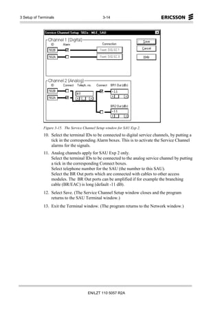 3 Setup of Terminals                             3-14




             Figure 3-15. The Service Channel Setup window for SAU Exp 2.
             10. Select the terminal IDs to be connected to digital service channels, by putting a
                 tick in the corresponding Alarm boxes. This is to activate the Service Channel
                 alarms for the signals.
             11. Analog channels apply for SAU Exp 2 only.
                 Select the terminal IDs to be connected to the analog service channel by putting
                 a tick in the corresponding Connect boxes.
                 Select telephone number for the SAU (the number to this SAU).
                 Select the BR Out ports which are connected with cables to other access
                 modules. The BR Out ports can be amplified if for example the branching
                 cable (BR/EAC) is long (default -11 dB).
             12. Select Save. (The Service Channel Setup window closes and the program
                 returns to the SAU Terminal window.)
             13. Exit the Terminal window. (The program returns to the Network window.)




                                        EN/LZT 110 5057 R2A
 