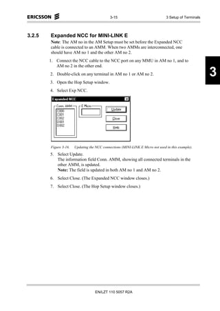 3-15                               3 Setup of Terminals




3.2.5   Expanded NCC for MINI-LINK E
        Note: The AM no in the AM Setup must be set before the Expanded NCC
        cable is connected to an AMM. When two AMMs are interconnected, one
        should have AM no 1 and the other AM no 2.
        1. Connect the NCC cable to the NCC port on any MMU in AM no 1, and to
           AM no 2 in the other end.
        2. Double-click on any terminal in AM no 1 or AM no 2.                                         3
        3. Open the Hop Setup window.
        4. Select Exp NCC.




        Figure 3-16.   Updating the NCC connections (MINI-LINK E Micro not used in this example).
        5. Select Update.
           The information field Conn. AMM, showing all connected terminals in the
           other AMM, is updated.
           Note: The field is updated in both AM no 1 and AM no 2.
        6. Select Close. (The Expanded NCC window closes.)
        7. Select Close. (The Hop Setup window closes.)




                                    EN/LZT 110 5057 R2A
 