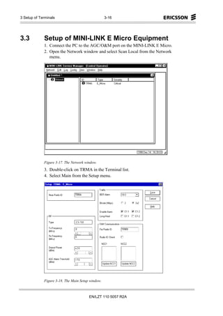 3 Setup of Terminals                               3-16




3.3          Setup of MINI-LINK E Micro Equipment
             1. Connect the PC to the AGC/O&M port on the MINI-LINK E Micro.
             2. Open the Network window and select Scan Local from the Network
                menu.




             Figure 3-17. The Network window.
             3. Double-click on TRMA in the Terminal list.
             4. Select Main from the Setup menu.




             Figure 3-18. The Main Setup window.



                                        EN/LZT 110 5057 R2A
 