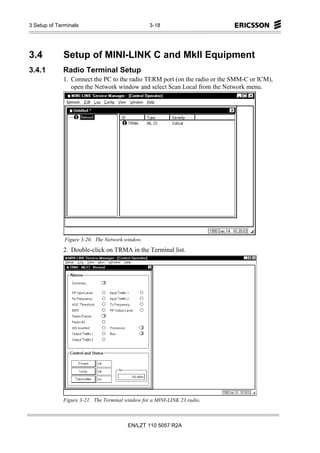 3 Setup of Terminals                             3-18




3.4          Setup of MINI-LINK C and MkII Equipment
3.4.1        Radio Terminal Setup
             1. Connect the PC to the radio TERM port (on the radio or the SMM-C or ICM),
                open the Network window and select Scan Local from the Network menu.




              Figure 3-20. The Network window.
             2. Double-click on TRMA in the Terminal list.




             Figure 3-21. The Terminal window for a MINI-LINK 23 radio.



                                        EN/LZT 110 5057 R2A
 