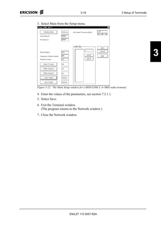 3-19                               3 Setup of Terminals



3. Select Main from the Setup menu.




                                                                                              3


Figure 3-22. The Main Setup window for a MINI-LINK C or MkII radio terminal.

4. Enter the values of the parameters, see section 7.2.1.1.
5. Select Save.
6. Exit the Terminal window.
   (The program returns to the Network window.)
7. Close the Network window.




                           EN/LZT 110 5057 R2A
 