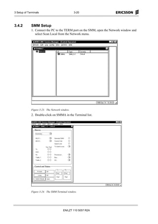 3 Setup of Terminals                            3-20




3.4.2        SMM Setup
             1. Connect the PC to the TERM port on the SMM, open the Network window and
                select Scan Local from the Network menu.




             Figure 3-23. The Network window.
             2. Double-click on SMMA in the Terminal list.




             Figure 3-24. The SMM Terminal window.




                                       EN/LZT 110 5057 R2A
 