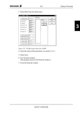 3-21                       3 Setup of Terminals



3. Select Main from the Setup menu.




                                                                                     3



Figure 3-25. The Main Setup window for an SMM.
4. Enter the values of the parameters, see section 7.3.1.1.

5. Select Save.
6. Exit Terminal window.
   (The program returns to the Network window.)
7. Close the Network window.




                          EN/LZT 110 5057 R2A
 