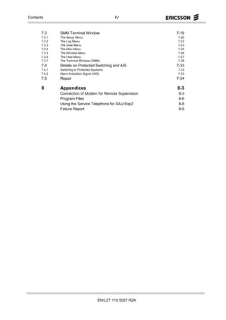 Contents                                         IV



       7.3     SMM Terminal Window                             7-19
       7.3.1   The Setup Menu                                  7-20
       7.3.2   The Log Menu                                    7-22
       7.3.3   The View Menu                                   7-23
       7.3.4   The Misc Menu                                   7-24
       7.3.5   The Window Menu                                 7-26
       7.3.6   The Help Menu                                   7-27
       7.3.7   The Terminal Window (SMM)                       7-28
       7.4     Details on Protected Switching and AIS          7-33
       7.4.1   Switching in Protected Systems                  7-33
       7.4.2   Alarm Indication Signal (AIS)                   7-33
       7.5     Repair                                          7-34

       8       Appendices                                      8-3
               Connection of Modem for Remote Supervision       8-3
               Program Files                                    8-6
               Using the Service Telephone for SAU Exp2         8-8
               Failure Report                                   8-9




                                         EN/LZT 110 5057 R2A
 