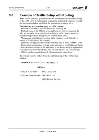 3 Setup of Terminals                          3-24



3.6          Example of Traffic Setup with Routing
             Note: Traffic routing is guaranteed only for a configuration verified according
             to the MINI-LINK E Planning and Engineering manual and when you consider
             the prerequisites below and follow the instructions in section 3.2.3.
             The following prerequisites apply to traffic routing:
             - The MMUs and SMUs must have software version > R4.
             - The back-plane in the AMM is optimized for a net with tree structure. To
             fully use an AMM, the terminal with the highest traffic capacity should be
             placed in the position with highest pos number in the AMM.
             - Always route on the highest possible traffic rate level (on 8 Mbit/s level
             instead of 2 Mbit/s level, for example).
             - The traffic can be routed between the terminals on a 2, 8 and 34 Mbit/s level.
             - The terminal configuration is based on the alternatives provided in AM Setup.
             - The MUXes are defined in the AM Setup. In the Traffic Setup it is possible to
             connect or disconnect the MUXes - this can only be done for SMU MUXes.
             - 8 Mbit/s can be connected to the 2 Mbit/s connector on the front.
             Below is an example on how to set the traffic routing in the Traffic Setup
             window.




             Traffic in to the node:     34+2 Mbit/s, 1+1
             Traffic out from the node: 2x8 Mbit/s, 1+1
                                         6x2 Mbit/s on the front




                                       EN/LZT 110 5057 R2A
 