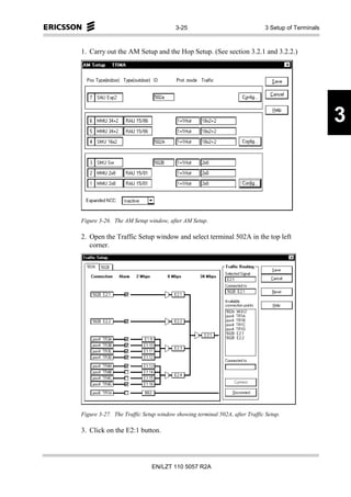 3-25                                 3 Setup of Terminals



1. Carry out the AM Setup and the Hop Setup. (See section 3.2.1 and 3.2.2.)




                                                                                                  3



Figure 3-26. The AM Setup window, after AM Setup.

2. Open the Traffic Setup window and select terminal 502A in the top left
   corner.




Figure 3-27. The Traffic Setup window showing terminal 502A, after Traffic Setup.

3. Click on the E2:1 button.




                            EN/LZT 110 5057 R2A
 