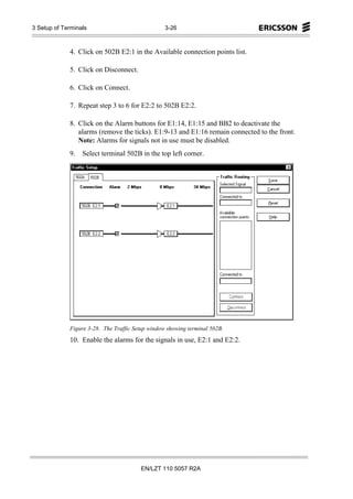 3 Setup of Terminals                              3-26



             4. Click on 502B E2:1 in the Available connection points list.

             5. Click on Disconnect.

             6. Click on Connect.

             7. Repeat step 3 to 6 for E2:2 to 502B E2:2.

             8. Click on the Alarm buttons for E1:14, E1:15 and BB2 to deactivate the
                alarms (remove the ticks). E1:9-13 and E1:16 remain connected to the front.
                Note: Alarms for signals not in use must be disabled.
             9.   Select terminal 502B in the top left corner.




             Figure 3-28. The Traffic Setup window showing terminal 502B.
             10. Enable the alarms for the signals in use, E2:1 and E2:2.




                                        EN/LZT 110 5057 R2A
 
