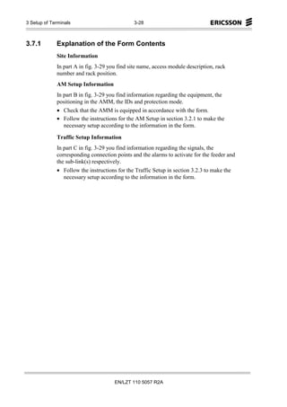 3 Setup of Terminals                          3-28



3.7.1        Explanation of the Form Contents
             Site Information
             In part A in fig. 3-29 you find site name, access module description, rack
             number and rack position.
             AM Setup Information
             In part B in fig. 3-29 you find information regarding the equipment, the
             positioning in the AMM, the IDs and protection mode.
             • Check that the AMM is equipped in accordance with the form.
             • Follow the instructions for the AM Setup in section 3.2.1 to make the
                necessary setup according to the information in the form.

             Traffic Setup Information
             In part C in fig. 3-29 you find information regarding the signals, the
             corresponding connection points and the alarms to activate for the feeder and
             the sub-link(s) respectively.
             • Follow the instructions for the Traffic Setup in section 3.2.3 to make the
                necessary setup according to the information in the form.




                                      EN/LZT 110 5057 R2A
 