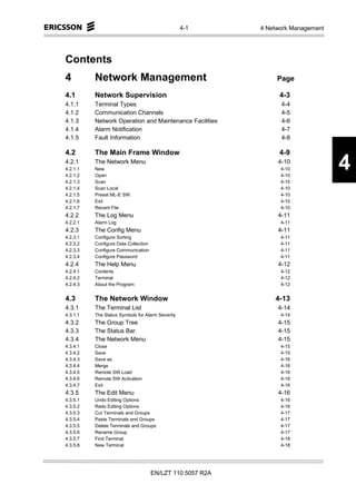 4-1       4 Network Management




Contents
4         Network Management                                     Page

4.1       Network Supervision                                     4-3
4.1.1     Terminal Types                                          4-4
4.1.2     Communication Channels                                  4-5
4.1.3     Network Operation and Maintenance Facilities            4-6
4.1.4     Alarm Notification                                      4-7
4.1.5     Fault Information                                       4-8

4.2       The Main Frame Window                                   4-9
4.2.1
4.2.1.1
4.2.1.2
          The Network Menu
          New
          Open
                                                                 4-10
                                                                  4-10
                                                                  4-10
                                                                                   4
4.2.1.3   Scan                                                    4-10
4.2.1.4   Scan Local                                              4-10
4.2.1.5   Preset ML-E SW                                          4-10
4.2.1.6   Exit                                                    4-10
4.2.1.7   Recent File                                             4-10
4.2.2     The Log Menu                                           4-11
4.2.2.1   Alarm Log                                               4-11
4.2.3     The Config Menu                                        4-11
4.2.3.1   Configure Sorting                                       4-11
4.2.3.2   Configure Data Collection                               4-11
4.2.3.3   Configure Communication                                 4-11
4.2.3.4   Configure Password                                      4-11
4.2.4     The Help Menu                                          4-12
4.2.4.1   Contents                                                4-12
4.2.4.2   Terminal                                                4-12
4.2.4.3   About the Program                                       4-12


4.3       The Network Window                                    4-13
4.3.1     The Terminal List                                      4-14
4.3.1.1   The Status Symbols for Alarm Severity                   4-14
4.3.2     The Group Tree                                         4-15
4.3.3     The Status Bar                                         4-15
4.3.4     The Network Menu                                       4-15
4.3.4.1   Close                                                   4-15
4.3.4.2   Save                                                    4-15
4.3.4.3   Save as                                                 4-16
4.3.4.4   Merge                                                   4-16
4.3.4.5   Remote SW Load                                          4-16
4.3.4.6   Remote SW Activation                                    4-16
4.3.4.7   Exit                                                    4-16
4.3.5     The Edit Menu                                          4-16
4.3.5.1   Undo Editing Options                                    4-16
4.3.5.2   Redo Editing Options                                    4-16
4.3.5.3   Cut Terminals and Groups                                4-17
4.3.5.4   Paste Terminals and Groups                              4-17
4.3.5.5   Delete Terminals and Groups                             4-17
4.3.5.6   Rename Group                                            4-17
4.3.5.7   Find Terminal                                           4-18
4.3.5.8   New Terminal                                            4-18




                                      EN/LZT 110 5057 R2A
 