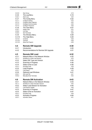 4 Network Management                                     4-2


      4.3.5.9    New Group                                          4-19
      4.3.6      The Log Menu                                      4-19
      4.3.6.1    Alarm Log                                          4-20
      4.3.7      The Config Menu                                   4-22
      4.3.7.1    Configure Sorting                                  4-23
      4.3.7.2    Configure Data Collection                          4-24
      4.3.7.3    Configure Communication                            4-25
      4.3.7.4    Configure Password                                 4-26
      4.3.8      The View Menu                                     4-27
      4.3.8.1    Details View                                       4-27
      4.3.8.2    List View                                          4-27
      4.3.8.3    Sort Terminals                                     4-28
      4.3.9      The Window Menu                                   4-29
      4.3.10     The Help Menu                                     4-29
      4.3.10.1   Contents                                           4-29
      4.3.10.2   Terminal                                           4-29
      4.3.10.3   About the Program                                  4-29


      4.4        Remote SW Upgrade                                 4-30
      4.4.1      Introduction                                      4-30
      4.4.2      Recommendations for Remote SW Upgrade             4-31

      4.5        Remote SW Load                                    4-32
      4.5.1      Network Menu in the Network Window                4-32
      4.5.1.1    Workflow for a New Load Session                    4-33
      4.5.2      Select SW Type and Version                        4-34
      4.5.3      Scanning in Progress                              4-36
      4.5.4      Select Units to Load                              4-36
      4.5.4.1    Excluded Units                                     4-38
      4.5.5      Load Progress                                     4-39
      4.5.5.1    Load Status                                        4-40
      4.5.6      Optional Load Windows                             4-41
      4.5.6.1    Get Load File                                      4-41
      4.5.6.2    Manually Enter Terminals                           4-42


      4.6        Remote SW Activation                              4-43
      4.6.1      Network Menu in the Network Window                4-43
      4.6.1.1    Workflow for a New Activation Session              4-44
      4.6.2      Select Load Session for Activation                4-45
      4.6.2.1    Load Session Details                               4-46
      4.6.3      Scanning in Progress                              4-47
      4.6.4      Select Units for Activation                       4-47
      4.6.4.1    Excluded Units                                     4-49
      4.6.5      Activation Progress                               4-50
      4.6.5.1    Activation Status                                  4-51




                                             EN/LZT 110 5057 R2A
 