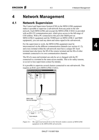 4-3                            4 Network Management




4     Network Management
4.1   Network Supervision
      The Control and Supervision System (CSS) in the MINI-LINK equipment
      makes it possible to supervise a sub-network from any point in the sub-
      network. Each MINI-LINK unit (except the MINI-LINK E RAU) is provided
      with an RS-232 communication port, which gives access to the full range of
      CSS utilities. With a PC connected to this port (the O&M port on
      MINI-LINK E equipment and the TERM port on MINI-LINK C and MkII
      equipment), you can read any alarm and status signal in the sub-network.
      For the supervision to work, the MINI-LINK equipment must be
      interconnected via the different communication channels (see section 4.1.2),
      and every terminal within the sub-network must have a unique ID. Each
                                                                                                    4
      terminal must also know the ID of the remote terminal and the IDs of other
      terminals connected to its own communication channels.
      The ID of a near-end terminal can only be set or changed with the PC
      connected to a terminal in the same access module. This is for safety reasons,
      so as not to lose supervision contact by mistake.
      It is possible to supervise several clusters connected to one sub-network. This
      requires an RAC port (MINI-LINK E SAU).




           MINI-LINK
           Service Manager




                               502B

                    503A

               Sub-network


      Figure 4-1.    The supervised network list in the Network window consists of MINI-LINK
                     equipment in the MINI-LINK sub-networks.



                                  EN/LZT 110 5057 R2A
 