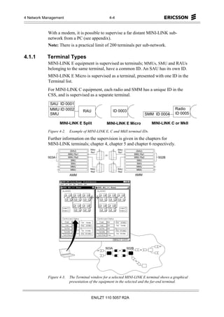 4 Network Management                              4-4



            With a modem, it is possible to supervise a far distant MINI-LINK sub-
            network from a PC (see appendix).
            Note: There is a practical limit of 200 terminals per sub-network.

4.1.1      Terminal Types
            MINI-LINK E equipment is supervised as terminals; MMUs, SMU and RAUs
            belonging to the same terminal, have a common ID. An SAU has its own ID.
            MINI-LINK E Micro is supervised as a terminal, presented with one ID in the
            Terminal list.
            For MINI-LINK C equipment, each radio and SMM has a unique ID in the
            CSS, and is supervised as a separate terminal.
             SAU ID 0001
             MMU ID 0002                                                                       Radio
                                    RAU                ID 0003
             SMU                                                                SMM ID 0004    ID 0005

                   MINI-LINK E Split             MINI-LINK E Micro                 MINI-LINK C or MkII

            Figure 4-2.   Example of MINI-LINK E, C and MkII terminal IDs.
            Further information on the supervision is given in the chapters for
            MINI-LINK terminals; chapter 4, chapter 5 and chapter 6 respectively.
                                       RAU               RAU
                           (SAU)                                       (SAU)
                                       Ra1               Ra1
                          MMU Ra1                                     MMU Ra1
            503A          MMU Ra2                                     MMU Ra2         502B
                            SMU                                         SMU
                            SMU                                         SMU
                            MMU                                         MMU
                            MMU        RAU               RAU            MMU
                                       Ra2               Ra2
                          AMM                                         AMM




                                                503A           502B




            Figure 4-3.   The Terminal window for a selected MINI-LINK E terminal shows a graphical
                          presentation of the equipment in the selected and the far-end terminal.



                                       EN/LZT 110 5057 R2A
 