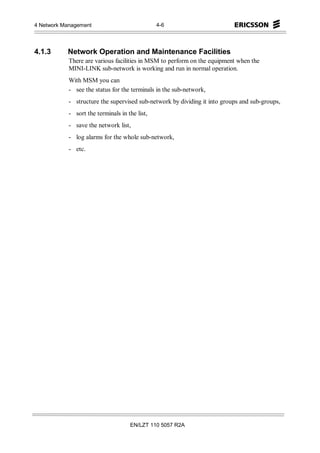 4 Network Management                            4-6




4.1.3      Network Operation and Maintenance Facilities
            There are various facilities in MSM to perform on the equipment when the
            MINI-LINK sub-network is working and run in normal operation.
            With MSM you can
            - see the status for the terminals in the sub-network,
            - structure the supervised sub-network by dividing it into groups and sub-groups,
            - sort the terminals in the list,
            - save the network list,
            - log alarms for the whole sub-network,
            - etc.




                                     EN/LZT 110 5057 R2A
 