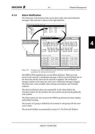 4-7                             4 Network Management



4.1.4   Alarm Notification
        The Status bar at the bottom of the screen shows date, time and notification
        messages. Date and time is shown in the right-hand box.




                                                                                                      4



        Figure 4-5.   Example of an alarm notification in the Status bar and the Terminal window
                      opened for the indicated terminal ID.
        The MINI-LINK equipment has several failure detectors. When an event
        occurs in the network, a notification message is shown on the left-hand side in
        the status bar and the status for the network is updated. The notification
        message remains in the status bar until a new notification message is logged.
        The Status bar is also available when entering sub-windows and Terminal
        windows.
        The alarm notification shows the terminal ID. In the Alarm field in the
        Terminal window for the terminal, the active alarms are presented graphically
        with symbols.
        The alarm reports are also stored in the MSM Log directory for later analysis
        and problem tracking.
        The severity of a group is defined by the terminal or sub-group with the most
        severe status.
        The network facilities are presented in section 4.3, The Network Window.




                                   EN/LZT 110 5057 R2A
 