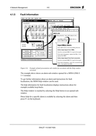 4 Network Management                              4-8



4.1.5      Fault Information




            Figure 4-6.   Example of fault presentation sub-window for an alarm with the Help window
                          activated.
            The example above shows an alarm sub-window opened for a MINI-LINK E
            1+1 terminal.
            To get further information about an alarm and instructions for fault
            localization, the MSM Help window can be used.
            The help information for fault localization displays instructions about for
            example available loop-backs.
            The Help window is reached by selecting the Help button in an opened sub-
            window.
            Direct help for a specific alarm is available by selecting the alarm and then
            press F1 on the keyboard.




                                       EN/LZT 110 5057 R2A
 