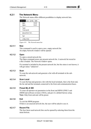 4 Network Management                              4-10




4.2.1      The Network Menu
            The Network menu offers different possibilities to display network lists.




            Figure 4-8.   The Network menu bar.

4.2.1.1     New
            This command is used to open a new, empty network list.
            An empty Network window will be opened.

4.2.1.2     Open
            To open a stored network list.
            The Open command erases any present network list. A network list stored in
            a file is loaded. The Network window opens.
            If a terminal is included in the present network list, but the status is not known, it
            will get status ”unknown”.

4.2.1.3     Scan
            To scan the sub-network and generate a list with all terminals in the sub-
            network.

4.2.1.4     Scan Local
            To scan the hop and generate a list with the local terminals, that is the front end,
            the far end and the terminals connected to the front end communication buses.

4.2.1.5     Preset ML-E SW
            To erase all operator-set parameters in the front end MINI-LINK E unit
            (MSM and software revision ≥ R4A), and give it a default factory setup.
            Note: Only front end unit will be preset.

4.2.1.6     Exit
            To exit the MSM program.
            If there is an unsaved network list, the user will be asked to save it.

4.2.1.7     Recent File
            The four latest used network lists can be opened by selecting them from the
            menu bottom.



                                      EN/LZT 110 5057 R2A
 
