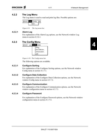 4-11                       4 Network Management



4.2.2     The Log Menu
          The Log menu is used to read and print log files. Possible options are:




          Figure 4-9.   The Log menu bar.

4.2.2.1   Alarm Log
          For explanation of the Alarm Log options, see the Network window Log
          menu in section 4.3.6.1.

4.2.3     The Config Menu
                                                                                                4

          Figure 4-10. The Config menu bar.
          The following options are available:

4.2.3.1   Configure Sorting
          For explanation of the Configure Sorting options, see the Network window
          Config menu in section 4.3.7.1.

4.2.3.2   Configure Data Collection
          For explanation of the Configure Data Collection options, see the Network
          window Config menu in section 4.3.7.2.

4.2.3.3   Configure Communication
          For explanation of the Configure Communication options, see the Network
          window configuration menu in section 4.3.7.3.

4.2.3.4   Configure Password

          For explanation of the Configure Password options, see the Network window
          configuration menu in section 4.3.7.4.




                                    EN/LZT 110 5057 R2A
 