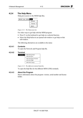 4 Network Management                               4-12




4.2.4      The Help Menu
            Help gives access to the MSM help files.




            Figure 4-11. The Help menu bar.
            For other ways to get help with the MSM program:
            • Press F1 on the keyboard to get help on a selected function.
            • Select the Help button in an opened sub-window to get help on that
              sub-window.

            The following alternatives are available in the menu:

4.2.4.1     Contents
            To open the Network and Program help file.

4.2.4.2     Terminal




            Figure 4-12. The different terminal help files.
            To open the help files for the different MINI-LINK terminals.

4.2.4.3     About the Program
            Shows information about the program: version, serial number and license
            holder.




                                        EN/LZT 110 5057 R2A
 