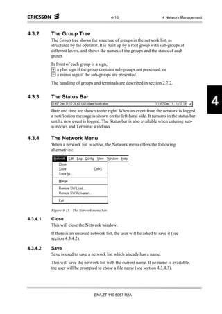 4-15                        4 Network Management



4.3.2     The Group Tree
          The Group tree shows the structure of groups in the network list, as
          structured by the operator. It is built up by a root group with sub-groups at
          different levels, and shows the names of the groups and the status of each
          group.
          In front of each group is a sign,
              a plus sign if the group contains sub-groups not presented, or
              a minus sign if the sub-groups are presented.
          The handling of groups and terminals are described in section 2.7.2.


4.3.3     The Status Bar

          Date and time are shown to the right. When an event from the network is logged,
                                                                                                  4
          a notification message is shown on the left-hand side. It remains in the status bar
          until a new event is logged. The Status bar is also available when entering sub-
          windows and Terminal windows.

4.3.4     The Network Menu
          When a network list is active, the Network menu offers the following
          alternatives:




          Figure 4-15. The Network menu bar.

4.3.4.1   Close
          This will close the Network window.
          If there is an unsaved network list, the user will be asked to save it (see
          section 4.3.4.2).

4.3.4.2   Save
          Save is used to save a network list which already has a name.
          This will save the network list with the current name. If no name is available,
          the user will be prompted to chose a file name (see section 4.3.4.3).




                                   EN/LZT 110 5057 R2A
 