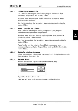 4-17                         4 Network Management



4.3.5.3   Cut Terminals and Groups
          Cut Terminals and Groups is used to move groups or terminals to other
          positions in the group tree (see section 4.3.5.4.).
          Select the group or terminal you want to cut from the terminal list before
          selecting the cut command.
          The Cut command can also be reached via a pop-up menu, as described in
          section 2.7.2.6.

4.3.5.4   Paste Terminals and Groups
          Paste Terminals and Groups is used to paste previously cut groups or
          terminals into new positions in the group tree.
          Select the group into which you want to paste group(s) or the terminal(s),
          before selecting the Paste command.                                                   4
          The Paste command can also be reached via a pop-up menu, as described in
          section 2.7.2.6.
          Note: Another way than using the Cut and Paste commands to move
          terminals and groups, is by the Drag-and-Drop method, which is described in
          section 2.7.2.5.

4.3.5.5   Delete Terminals and Groups
          Delete Terminals and Groups is used to remove selected groups or terminals from
          the group tree or the network list.

4.3.5.6   Rename Group
          Rename Group is used to give a new name to a network group.




          Figure 4-17. The Rename Group window.
          Note: The root of the group tree (the Network) cannot be renamed.




                                  EN/LZT 110 5057 R2A
 