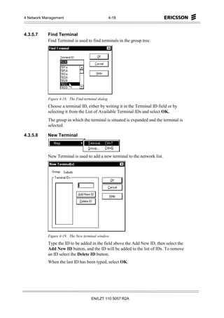 4 Network Management                                4-18



4.3.5.7     Find Terminal
            Find Terminal is used to find terminals in the group tree.




            Figure 4-18. The Find terminal dialog
            Choose a terminal ID, either by writing it in the Terminal ID field or by
            selecting it from the List of Available Terminal IDs and select OK.
            The group in which the terminal is situated is expanded and the terminal is
            selected.

4.3.5.8     New Terminal



            New Terminal is used to add a new terminal to the network list.




            Figure 4-19. The New terminal window.
            Type the ID to be added in the field above the Add New ID, then select the
            Add New ID button, and the ID will be added to the list of IDs. To remove
            an ID select the Delete ID button.
            When the last ID has been typed, select OK.




                                      EN/LZT 110 5057 R2A
 