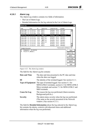4 Network Management                             4-20



4.3.6.1     Alarm Log
            The Alarm Log window contains two fields of information:
            − The List of Alarm Logs.
            − Detailed Information for the log selected in the List of Alarm Logs.




            Figure 4-22. The Alarm Log window.
            The field for the Alarm Log list contains:
            Date and Time     The date and time presented is the PC date and time
                              when the data was logged.
            ID                The identity of the terminal logged. See section 4.1.1.
            Type of Equipment The type of terminal logged. See section 5.1 for
                              MINI-LINK E terminals, section 6.1 for MINI-LINK E
                              Micro terminals and section 7.1 for MINI-LINK C and
                              MkII terminals.
            Cause for Log     The reason the log was performed (Alarm notation,
                              Background poll etc.)
            Severity          The alarm status severity when the log was performed.
                              (The same as the severity presented in the Network
                              window.) See section 4.3.1.1.
            The field for Detailed Information about the log selected in the Alarm Log
            list contains the alarms, controls with abnormal status and additional
            information when the log was performed.




                                     EN/LZT 110 5057 R2A
 