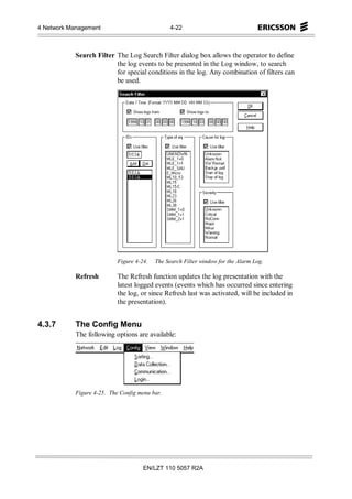 4 Network Management                             4-22



            Search Filter The Log Search Filter dialog box allows the operator to define
                          the log events to be presented in the Log window, to search
                          for special conditions in the log. Any combination of filters can
                          be used.




                            Figure 4-24.   The Search Filter window for the Alarm Log.

            Refresh         The Refresh function updates the log presentation with the
                            latest logged events (events which has occurred since entering
                            the log, or since Refresh last was activated, will be included in
                            the presentation).


4.3.7       The Config Menu
            The following options are available:




            Figure 4-25. The Config menu bar.




                                      EN/LZT 110 5057 R2A
 