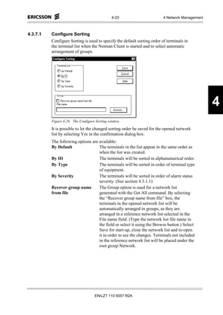 4-23                       4 Network Management



4.3.7.1   Configure Sorting
          Configure Sorting is used to specify the default sorting order of terminals in
          the terminal list when the Netman Client is started and to select automatic
          arrangement of groups.




                                                                                                4
          Figure 4-26. The Configure Sorting window.

          It is possible to let the changed sorting order be saved for the opened network
          list by selecting Yes in the confirmation dialog box.
          The following options are available:
          By Default                The terminals in the list appear in the same order as
                                    when the list was created.
          By ID                     The terminals will be sorted in alphanumerical order.
          By Type                   The terminals will be sorted in order of terminal type
                                    of equipment.
          By Severity               The terminals will be sorted in order of alarm status
                                    severity. (See section 4.3.1.1).
          Recover group name        The Group option is used for a network list
          from file                 generated with the Get All command. By selecting
                                    the “Recover group name from file” box, the
                                    terminals in the opened network list will be
                                    automatically arranged in groups, as they are
                                    arranged in a reference network list selected in the
                                    File name field. (Type the network list file name in
                                    the field or select it using the Browse button.) Select
                                    Save for start-up, close the network list and re-open
                                    it in order to see the changes. Terminals not included
                                    in the reference network list will be placed under the
                                    root group Network.




                                    EN/LZT 110 5057 R2A
 