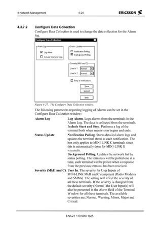 4 Network Management                            4-24




4.3.7.2     Configure Data Collection
            Configure Data Collection is used to change the data collection for the Alarm
            log.




            Figure 4-27. The Configure Data Collection window.
            The following parameters regarding logging of Alarms can be set in the
            Configure Data Collection window:
            Alarm Log             Log Alarm. Logs alarms from the terminals in the
                                  Alarm Log. The data is collected from the terminals.
                                  Include Start and Stop. Performs a log of the
                                  terminal both when supervision begins and ends.
            Status Update         Notification Polling. Stores detailed alarm logs and
                                  updates the terminal status at each notification. The
                                  box only applies to MINI-LINK C terminals since
                                  this is automatically done for MINI-LINK E
                                  terminals.
                                  Background Polling. Updates the network list by
                                  status polling. The terminals will be polled one at a
                                  time, each terminal will be polled when a response
                                  from the previous terminal has been received.
            Severity (MkII and C) User In. The severity for User Inputs of
                                  MINI-LINK MkII and C equipment (Radio Modules
                                  and SMMs). The setting will affect the severity of
                                  all these terminals. If the severity is changed from
                                  the default severity (Normal) the User Input(s) will
                                  also be presented in the Alarm field of the Terminal
                                  Window for all these terminals. The available
                                  severities are; Normal, Warning, Minor, Major and
                                  Critical.



                                      EN/LZT 110 5057 R2A
 