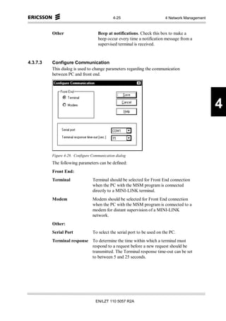 4-25                         4 Network Management



          Other                     Beep at notifications. Check this box to make a
                                    beep occur every time a notification message from a
                                    supervised terminal is received.



4.3.7.3   Configure Communication
          This dialog is used to change parameters regarding the communication
          between PC and front end.




                                                                                                 4


          Figure 4-28. Configure Communication dialog
          The following parameters can be defined:
          Front End:
          Terminal               Terminal should be selected for Front End connection
                                 when the PC with the MSM program is connected
                                 directly to a MINI-LINK terminal.
          Modem                  Modem should be selected for Front End connection
                                 when the PC with the MSM program is connected to a
                                 modem for distant supervision of a MINI-LINK
                                 network.
          Other:
          Serial Port            To select the serial port to be used on the PC.
          Terminal response To determine the time within which a terminal must
                            respond to a request before a new request should be
                            transmitted. The Terminal response time-out can be set
                            to between 5 and 25 seconds.




                                   EN/LZT 110 5057 R2A
 