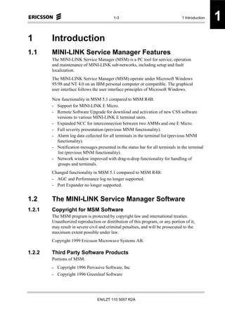 1-3                                    1 Introduction   1
1       Introduction
1.1     MINI-LINK Service Manager Features
        The MINI-LINK Service Manager (MSM) is a PC tool for service, operation
        and maintenance of MINI-LINK sub-networks, including setup and fault
        localization.
        The MINI-LINK Service Manager (MSM) operate under Microsoft Windows
        95/98 and NT 4.0 on an IBM personal computer or compatible. The graphical
        user interface follows the user interface principles of Microsoft Windows.

        New functionality in MSM 5.1 compared to MSM R4B:
        - Support for MINI-LINK E Micro.
        - Remote Software Upgrade for download and activation of new CSS software
          versions to various MINI-LINK E terminal units.
        - Expanded NCC for interconnection between two AMMs and one E Micro.
        - Full severity presentation (previous MNM functionality).
        - Alarm log data collected for all terminals in the terminal list (previous MNM
          functionality).
        - Notification messages presented in the status bar for all terminals in the terminal
          list (previous MNM functionality).
        - Network window improved with drag-n-drop functionality for handling of
          groups and terminals.
        Changed functionality in MSM 5.1 compared to MSM R4B:
        - AGC and Performance log no longer supported.
        - Port Expander no longer supported.


1.2     The MINI-LINK Service Manager Software
1.2.1   Copyright for MSM Software
        The MSM program is protected by copyright law and international treaties.
        Unauthorized reproduction or distribution of this program, or any portion of it,
        may result in severe civil and criminal penalties, and will be prosecuted to the
        maximum extent possible under law.
        Copyright 1999 Ericsson Microwave Systems AB.

1.2.2   Third Party Software Products
        Portions of MSM:
        - Copyright 1996 Pervasive Software, Inc
        - Copyright 1996 Greenleaf Software




                                 EN/LZT 110 5057 R2A
 