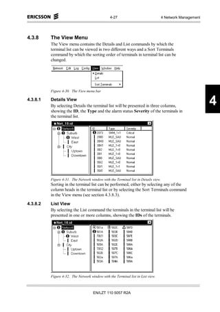 4-27                                4 Network Management




4.3.8     The View Menu
          The View menu contains the Details and List commands by which the
          terminal list can be viewed in two different ways and a Sort Terminals
          command by which the sorting order of terminals in terminal list can be
          changed.




          Figure 4-30. The View menu bar

4.3.8.1   Details View
          By selecting Details the terminal list will be presented in three columns,                       4
          showing the ID, the Type and the alarm status Severity of the terminals in
          the terminal list.




          Figure 4-31. The Network window with the Terminal list in Details view.
          Sorting in the terminal list can be performed, either by selecting any of the
          column heads in the terminal list or by selecting the Sort Terminals command
          in the View menu (see section 4.3.8.3).

4.3.8.2   List View
          By selecting the List command the terminals in the terminal list will be
          presented in one or more columns, showing the IDs of the terminals.




          Figure 4-32. The Network window with the Terminal list in List view.



                                     EN/LZT 110 5057 R2A
 
