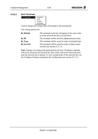 4 Network Management                           4-28



4.3.8.3     Sort Terminals




            Used to change the sorting order of terminals in the terminal list.
            The sorting options are:
            By Default              The terminals in the list will appear in the same order
                                    as in the network list they are read from.
            By ID                   The terminals will be sorted in alphanumerical order.
            By Type                 The terminals will be sorted in order of terminal type.
            By Severity             The terminals will be sorted in order of alarm status
                                    severity (see section 4.3.1.1).
            Note: Changes of sorting order performed by the Sort Terminals command
            will not be saved for the network list, that is they will not be shown the next
            time the network list is opened. To save sorting order of the network list, use
            the Configure Sorting command in the Config menu (see section 4.3.7.1).




                                       EN/LZT 110 5057 R2A
 