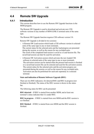4 Network Management                         4-30




4.4         Remote SW Upgrade
4.4.1      Introduction
            This section describes how to use the Remote SW Upgrade functions in the
            MSM program.
            The Remote SW Upgrade is used to download and activate new CSS
            software versions in any number of MINI-LINK E terminal units of the same
            type.
            The Remote SW Upgrade function requires CSS software version 5.0.
            Remote SW Upgrade is divided in two sessions:
            - A Remote SW Load session which loads a CSS software version in selected
              units of the same type in one or more terminals.
              The current status for the selected units and the load progress are presented
              during the session, as well as the reason for any excluded units.
              The result of the completed load session is saved as a Load Session file. The
              saved load session can later be used for activation.
            - A Remote SW Activation session which activates the new loaded CSS
              software in selected units of the same type in one or more terminals.
              The activation session can be started when the present load session is finished
              or a saved load session file can be selected and used for the activation session.
              The current status for the selected units and the activation progress are
              presented during the session, as well as the reason for any excluded units.
              Activation can also be performed for each unit separately in a selected
              terminal.
            State and indication of Remote Software Upgrade (RSU)
            There are two RSU indicators; for detected RSU and RSU in progress (not
            finished or finished). The status of the RSU session is shown in the status
            bar.
            The following states for RSU can be presented:
            RSU detected – If RSU is started from another MSM, and at least one
            terminal’s status indicates that it is under RSU.
            RSU in progress – If RSU is started from own MSM and the RSU session is
            not finished.
            RSU finished – If RSU is started from own MSM and the RSU session is
            finished.




                                    EN/LZT 110 5057 R2A
 