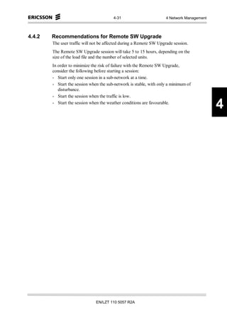 4-31                         4 Network Management



4.4.2   Recommendations for Remote SW Upgrade
        The user traffic will not be affected during a Remote SW Upgrade session.
        The Remote SW Upgrade session will take 5 to 15 hours, depending on the
        size of the load file and the number of selected units.
        In order to minimize the risk of failure with the Remote SW Upgrade,
        consider the following before starting a session:
        - Start only one session in a sub-network at a time.
        - Start the session when the sub-network is stable, with only a minimum of
           disturbance.
        - Start the session when the traffic is low.
        - Start the session when the weather conditions are favourable.
                                                                                            4




                               EN/LZT 110 5057 R2A
 
