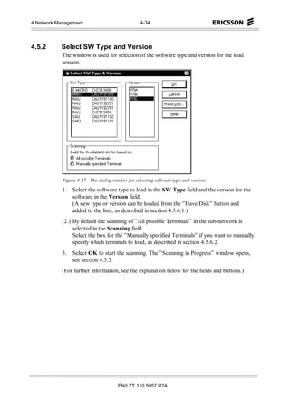 4 Network Management                              4-34




4.5.2      Select SW Type and Version
            The window is used for selection of the software type and version for the load
            session.




            Figure 4-37. The dialog window for selecting software type and version.
            1.   Select the software type to load in the SW Type field and the version for the
                 software in the Version field.
                 (A new type or version can be loaded from the ”Have Disk” button and
                 added to the lists, as described in section 4.5.6.1.)
            (2.) By default the scanning of ”All possible Terminals” in the sub-network is
                 selected in the Scanning field.
                 Select the box for the ”Manually specified Terminals” if you want to manually
                 specify which terminals to load, as described in section 4.5.6.2.
            3.   Select OK to start the scanning. The ”Scanning in Progress” window opens,
                 see section 4.5.3.
            (For further information, see the explanation below for the fields and buttons.)




                                       EN/LZT 110 5057 R2A
 