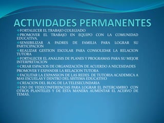 FORTALECER EL TRABAJO COLEGIADO
PROMOVER EL TRABAJO EN EQUIPO CON LA COMUNIDAD
EDUCATIVA.
SENSIBILIZAR A PADRES DE FAMILIA PARA LOGRAR SU
PARTICIPACION
REALIZAR GESTION ESCOLAR PARA CONSOLIDAR LA RELACION
TUTORA
FORTALECER EL ANALISIS DE PLANES Y PROGRAMAS PARA SU MEJOR
INTERPRETACION
CREAR ESPACIOS DE ORGANIZACIÓN DE ACUERDO A NECESIDADES
PROMOVER Y EXPANDIR LA RELACION TUTORA
FACILITAR LA EXPANSION DE LAS REDES DE TUTORIA ACADEMICA A
MAS ESCUELAS Y DENTRO DEL SISTEMA EDUCATIVO
CREACION DEL BLOG DE LA TELESECUNDARIA
USO DE VIDECONFERENCIAS PARA LOGRAR EL INTERCAMBIO CON
OTROS PLANTELES Y DE ESTA MANERA AUMENTAR EL ACERVO DE
TEMAS.
 