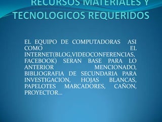 EL EQUIPO DE COMPUTADORAS ASI
COMO EL
INTERNET(BLOG,VIDEOCONFERENCIAS,
FACEBOOK) SERAN BASE PARA LO
ANTERIOR MENCIONADO,
BIBLIOGRAFIA DE SECUNDARIA PARA
INVESTIGACION, HOJAS BLANCAS,
PAPELOTES MARCADORES, CAÑON,
PROYECTOR…
 