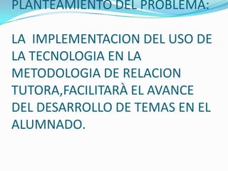 PLANTEAMIENTO DEL PROBLEMA:
LA IMPLEMENTACION DEL USO DE
LA TECNOLOGIA EN LA
METODOLOGIA DE RELACION
TUTORA,FACILITARÀ EL AVANCE
DEL DESARROLLO DE TEMAS EN EL
ALUMNADO.
 