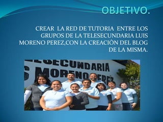 CREAR LA RED DE TUTORIA ENTRE LOS
GRUPOS DE LA TELESECUNDARIA LUIS
MORENO PEREZ,CON LA CREACIÒN DEL BLOG
DE LA MISMA.
 