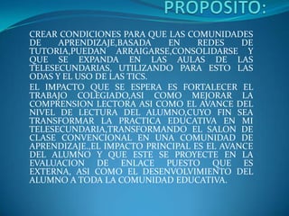 CREAR CONDICIONES PARA QUE LAS COMUNIDADES
DE APRENDIZAJE,BASADA EN REDES DE
TUTORIA,PUEDAN ARRAIGARSE,CONSOLIDARSE Y
QUE SE EXPANDA EN LAS AULAS DE LAS
TELESECUNDARIAS, UTILIZANDO PARA ESTO LAS
ODAS Y EL USO DE LAS TICS.
EL IMPACTO QUE SE ESPERA ES FORTALECER EL
TRABAJO COLEGIADO,ASI COMO MEJORAR LA
COMPRENSION LECTORA ASI COMO EL AVANCE DEL
NIVEL DE LECTURA DEL ALUMNO,CUYO FIN SEA
TRANSFORMAR LA PRACTICA EDUCATIVA EN MI
TELESECUNDARIA,TRANSFORMANDO EL SALON DE
CLASE CONVENCIONAL EN UNA COMUNIDAD DE
APRENDIZAJE.,EL IMPACTO PRINCIPAL ES EL AVANCE
DEL ALUMNO Y QUE ESTE SE PROYECTE EN LA
EVALUACION DE ENLACE PUESTO QUE ES
EXTERNA, ASI COMO EL DESENVOLVIMIENTO DEL
ALUMNO A TODA LA COMUNIDAD EDUCATIVA.
 
