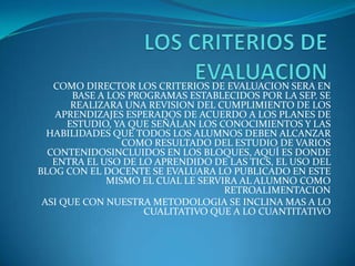 COMO DIRECTOR LOS CRITERIOS DE EVALUACION SERA EN
BASE A LOS PROGRAMAS ESTABLECIDOS POR LA SEP. SE
REALIZARA UNA REVISION DEL CUMPLIMIENTO DE LOS
APRENDIZAJES ESPERADOS DE ACUERDO A LOS PLANES DE
ESTUDIO, YA QUE SEÑÁLAN LOS CONOCIMIENTOS Y LAS
HABILIDADES QUE TODOS LOS ALUMNOS DEBEN ALCANZAR
COMO RESULTADO DEL ESTUDIO DE VARIOS
CONTENIDOSINCLUIDOS EN LOS BLOQUES, AQUÍ ES DONDE
ENTRA EL USO DE LO APRENDIDO DE LAS TICS, EL USO DEL
BLOG CON EL DOCENTE SE EVALUARA LO PUBLICADO EN ESTE
MISMO EL CUAL LE SERVIRA AL ALUMNO COMO
RETROALIMENTACION
ASI QUE CON NUESTRA METODOLOGIA SE INCLINA MAS A LO
CUALITATIVO QUE A LO CUANTITATIVO
 