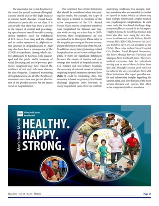 May 2021  Vol. 28  No. 05  MSMR	 Page 17
The reasons for the recent downturn in
the trends for annual numbers of hospital-
izations overall and for the slight increase
in mental health disorder–related hospi-
talizations in particular are not clear. It is
conceivable that there has been a decline
in the impact of combat and peacekeep-
ing operations on overall morbidity among
service members since the withdrawal
of U.S. forces from Iraq and the official
end to combat operations in Afghanistan.
The decrease in hospitalizations in 2020
may also have been a consequence of the
COVID-19 pandemic, during which elec-
tive admissions to hospitals were discour-
aged and the public health measures of
social distancing and use of personal pro-
tective equipment may have reduced the
incidence of not only infectious diseases
but also of injuries. Continued monitoring
of hospitalizations and all other health care
encounters over time may permit elucida-
tion of the possible reasons for the recent
trends in hospitalization.
This summary has certain limitations
that should be considered when interpret-
ing the results. For example, the scope of
this report is limited to members of the
active components of the U.S. Armed
Forces. Many reserve component members
were hospitalized for illnesses and inju-
ries while serving on active duty in 2020;
however, these hospitalizations are not
accounted for in this report. Please refer to
the snapshot pertaining to the reserve com-
ponent elsewhere in this issue of the MSMR.
In addition, many injury/poisoning-related
hospitalizations occur in non-military hos-
pitals. If there are significant differences
between the causes of injuries and poi-
sonings that resulted in hospitalizations in
U.S. military and non-military hospitals,
the summary of external causes of injuries
requiring hospital treatment reported here
(Table 4) could be misleading. Also, this
summary is based on primary (first-listed)
discharge diagnoses only; however, in
many hospitalized cases, there are multiple
underlying conditions. For example, mili-
tary members who are wounded in combat
or injured in motor vehicle accidents may
have multiple injuries and complex medical
and psychological complications. In such
cases, only the first-listed discharge diag-
nosis would be accounted for in this report.
Finally, it should be noted that medical data
from sites that were using the new elec-
tronic health record for the Military Health
System, MHS GENESIS, between July 2017
and October 2019 are not available in the
DMSS. These sites include Naval Hospital
Oak Harbor, Naval Hospital Bremerton,
Air Force Medical Services Fairchild, and
Madigan Army Medical Center. Therefore,
medical encounter data for individuals
seeking care at any of these facilities from
July 2017 through October 2019 were not
included in the current analysis. Even with
these limitations, this report provides use-
ful and informative insights regarding the
natures, rates, and distributions of the most
serious illnesses and injuries that affect
active component military members.
 